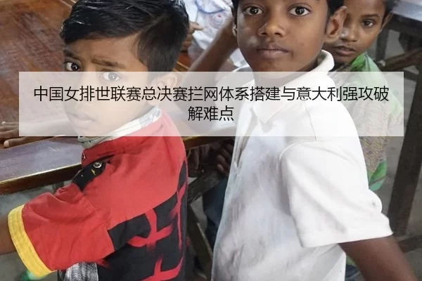 中国女排世联赛总决赛拦网体系搭建与意大利强攻破解难点