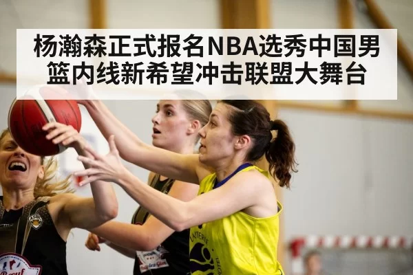 杨瀚森正式报名NBA选秀中国男篮内线新希望冲击联盟大舞台