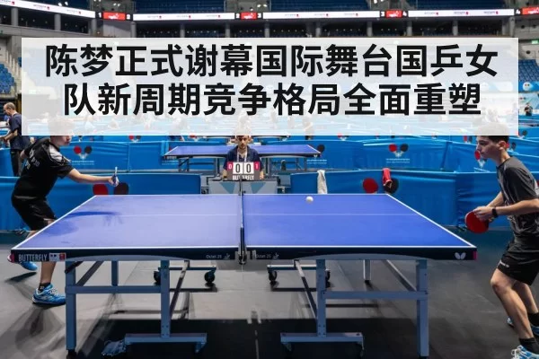 陈梦正式谢幕国际舞台国乒女队新周期竞争格局全面重塑
