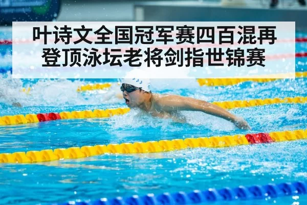 叶诗文全国冠军赛四百混再登顶泳坛老将剑指世锦赛