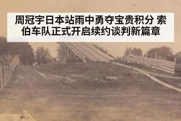 周冠宇日本站雨中勇夺宝贵积分 索伯车队正式开启续约谈判新篇章